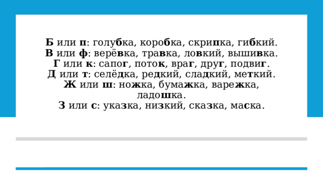 Б  или  п : голу б ка, коро б ка, скри п ка, ги б кий.  В  или  ф : верё в ка, тра в ка, ло в кий, выши в ка.  Г  или  к : сапо г , пото к , вра г , дру г , подви г .  Д  или  т : селё д ка, ре д кий, сла д кий, ме т кий.  Ж  или  ш : но ж ка, бума ж ка, варе ж ка, ладо ш ка.  З  или  с : ука з ка, ни з кий, ска з ка, ма с ка.       