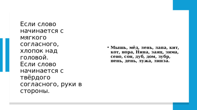 Если слово начинается с мягкого согласного, хлопок над головой.  Если слово начинается с твёрдого согласного, руки в стороны. Мышь, мёд, лень, лапа, кит, кот, нора, Нина, заяц, зима, сено, сон, дуб, дом, зубр, пень, день, лужа, линза. 