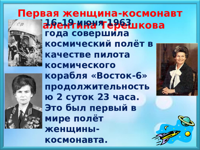  Первая женщина-космонавт Валентина Терешкова 16–19 июня 1963 года совершила космический полёт в качестве пилота космического корабля «Восток-6» продолжительностью 2 суток 23 часа. Это был первый в мире полёт женщины-космонавта.    
