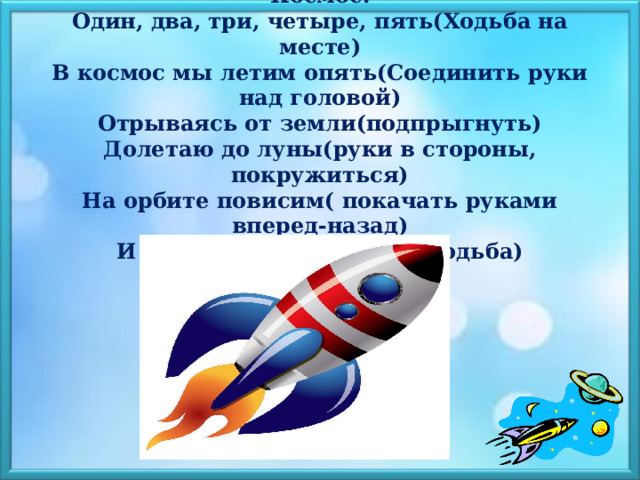  Космос.  Один, два, три, четыре, пять(Ходьба на месте)  В космос мы летим опять(Соединить руки над головой)  Отрываясь от земли(подпрыгнуть)  Долетаю до луны(руки в стороны, покружиться)  На орбите повисим( покачать руками вперед-назад)  И опять домой спешим( Ходьба)   