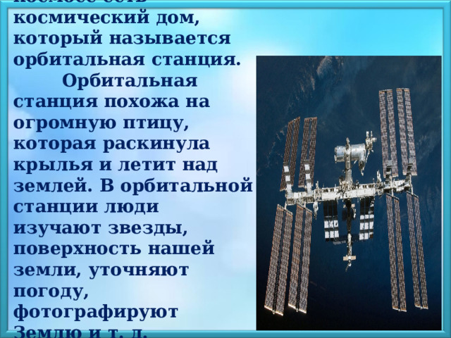  У космонавта в космосе есть космический дом, который называется орбитальная станция. Орбитальная станция похожа на огромную птицу, которая раскинула крылья и летит над землей. В орбитальной станции люди изучают звезды, поверхность нашей земли, уточняют погоду, фотографируют Землю и т. д.    