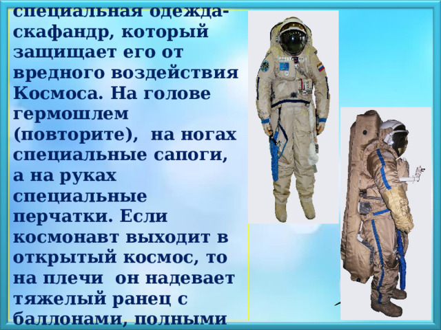   У космонавта –специальная одежда- скафандр, который защищает его от вредного воздействия Космоса. На голове гермошлем (повторите), на ногах специальные сапоги, а на руках специальные перчатки. Если космонавт выходит в открытый космос, то на плечи он надевает тяжелый ранец с баллонами, полными воздуха.   