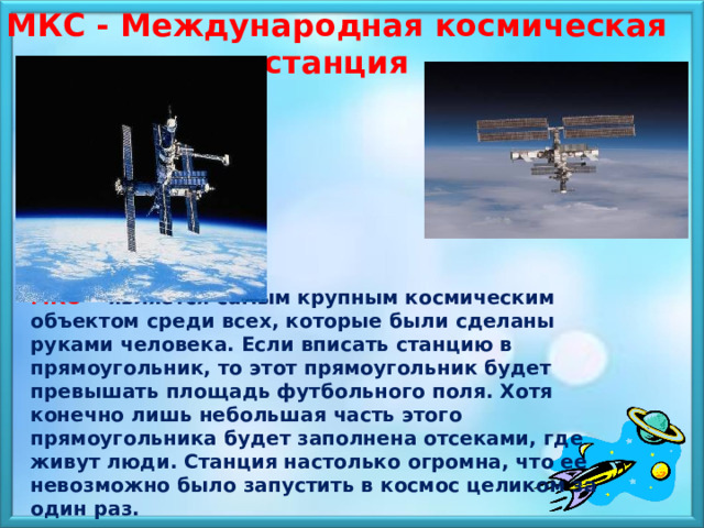 МКС - Международная космическая станция  МКС - является самым крупным космическим объектом среди всех, которые были сделаны руками человека. Если вписать станцию в прямоугольник, то этот прямоугольник будет превышать площадь футбольного поля. Хотя конечно лишь небольшая часть этого прямоугольника будет заполнена отсеками, где живут люди. Станция настолько огромна, что ее невозможно было запустить в космос целиком за один раз. 