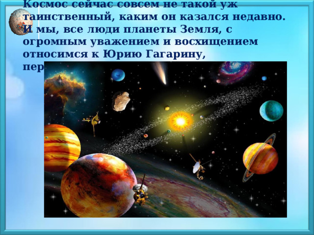     Космос сейчас совсем не такой уж таинственный, каким он казался недавно. И мы, все люди планеты Земля, с огромным уважением и восхищением относимся к Юрию Гагарину, первооткрывателю космоса!       