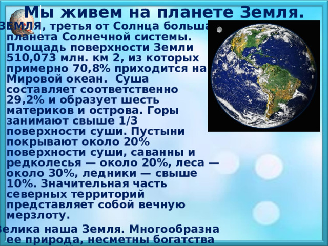 Мы живем на планете Земля.    ЗЕМЛЯ, третья от Солнца большая планета Солнечной системы. Площадь поверхности Земли 510,073 млн. км 2, из которых примерно 70,8% приходится на Мировой океан. Суша составляет соответственно 29,2% и образует шесть материков и острова. Горы занимают свыше 1/3 поверхности суши. Пустыни покрывают около 20% поверхности суши, саванны и редколесья — около 20%, леса — около 30%, ледники — свыше 10%. Значительная часть северных территорий представляет собой вечную мерзлоту. Велика наша Земля. Многообразна ее природа, несметны богатства ее недр. И вместе с тем огромная Земля — лишь одна из планет, обращающихся вокруг Солнца.  Солнце по сравнению с Землей — гигантский раскаленный шар. Наша планета Земля до сих пор изучена не полностью. 