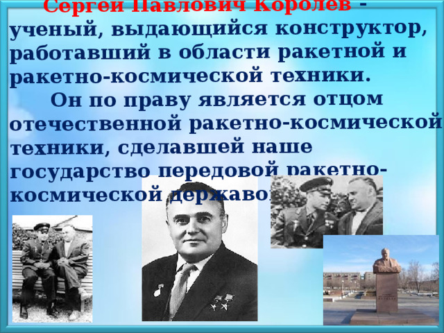   Сергей Павлович Королёв - ученый, выдающийся конструктор, работавший в области ракетной и ракетно-космической техники.  Он по праву является отцом отечественной ракетно-космической техники, сделавшей наше государство передовой ракетно-космической державой. 