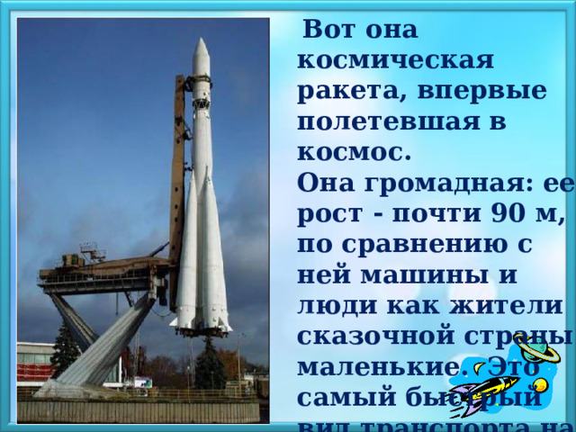  Вот она космическая ракета, впервые полетевшая в космос. Она громадная: ее рост - почти 90 м, по сравнению с ней машины и люди как жители сказочной страны маленькие. Это самый быстрый вид транспорта на Земле благодаря реактивному двигателю. 