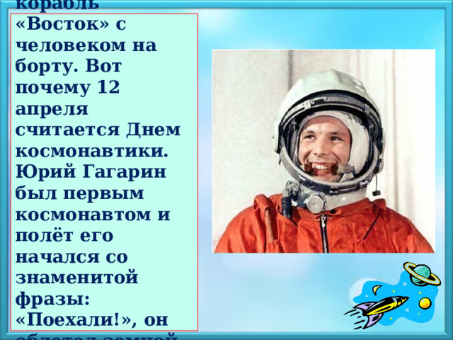  12 апреля в космос отправился корабль «Восток» с человеком на борту. Вот почему 12 апреля считается Днем космонавтики. Юрий Гагарин был первым космонавтом и полёт его начался со знаменитой фразы: «Поехали!», он облетел земной шар и успешно совершил посадку.   
