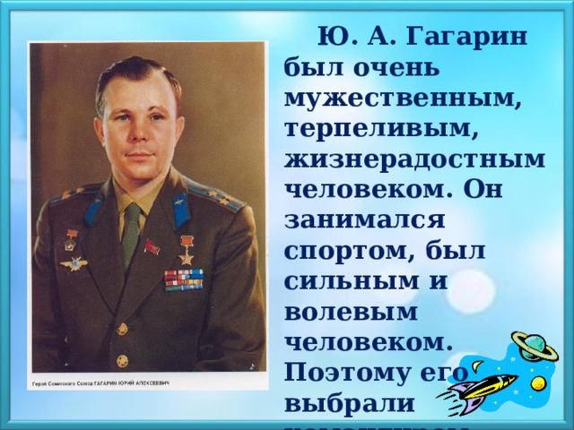  Ю. А. Гагарин был очень мужественным, терпеливым, жизнерадостным человеком. Он занимался спортом, был сильным и волевым человеком. Поэтому его выбрали командиром первого космического корабля в мире.    