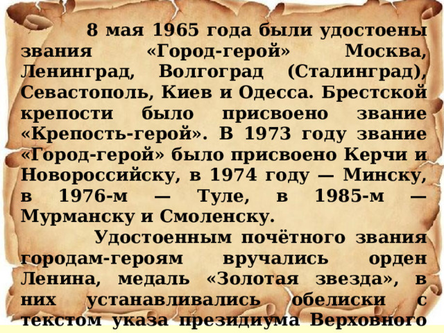  8 мая 1965 года были удостоены звания «Город-герой» Москва, Ленинград, Волгоград (Сталинград), Севастополь, Киев и Одесса. Брестской крепости было присвоено звание «Крепость-герой». В 1973 году звание «Город-герой» было присвоено Керчи и Новороссийску, в 1974 году — Минску, в 1976-м — Туле, в 1985-м — Мурманску и Смоленску.  Удостоенным почётного звания городам-героям вручались орден Ленина, медаль «Золотая звезда», в них устанавливались обелиски с текстом указа президиума Верховного совета СССР и изображением наград.  Всего 13 городов Героев.  