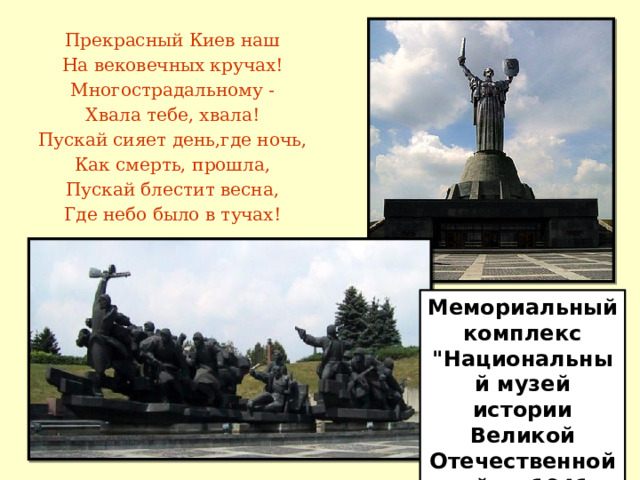 Прекрасный Киев наш На вековечных кручах! Многострадальному - Хвала тебе, хвала! Пускай сияет день,где ночь, Как смерть, прошла, Пускай блестит весна, Где небо было в тучах! Мемориальный комплекс 