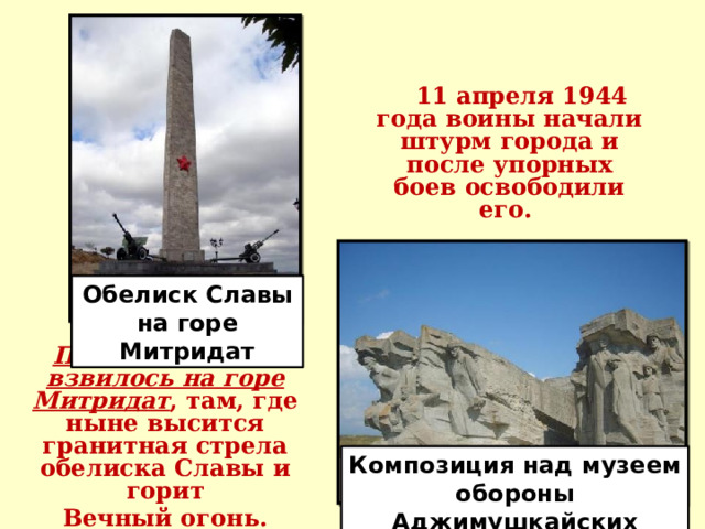  11 апреля 1944 года воины начали штурм города и после упорных боев освободили его. Обелиск Славы на горе Митридат Победное знамя взвилось на горе Митридат , там, где ныне высится гранитная стрела обелиска Славы и горит Вечный огонь. Композиция над музеем обороны Аджимушкайских каменоломен 