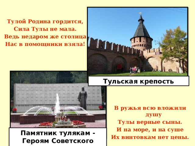 Тулой Родина гордится, Сила Тулы не мала. Ведь недаром же столица Нас в помощники взяла! Тульская крепость В ружья всю вложили душу Тулы верные сыны. И на море, и на суше Их винтовкам нет цены. Памятник тулякам - Героям Советского Союза 