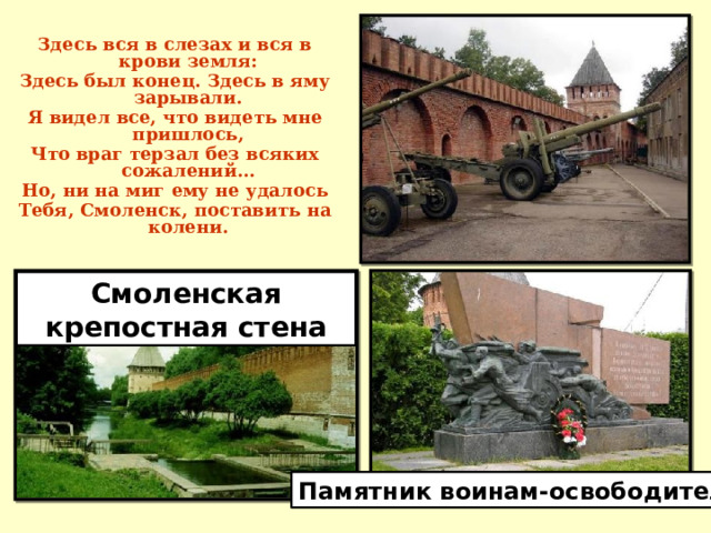Здесь вся в слезах и вся в крови земля: Здесь был конец. Здесь в яму зарывали. Я видел все, что видеть мне пришлось, Что враг терзал без всяких сожалений… Но, ни на миг ему не удалось Тебя, Смоленск, поставить на колени. Смоленская крепостная стена Памятник воинам-освободителям 