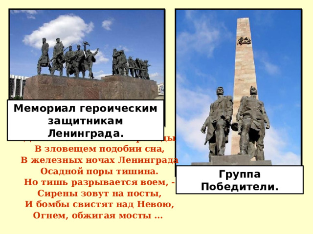 Мемориал героическим защитникам Ленинграда. Домов затемненных громады В зловещем подобии сна, В железных ночах Ленинграда Осадной поры тишина. Но тишь разрывается воем, - Сирены зовут на посты, И бомбы свистят над Невою, Огнем, обжигая мосты …  Группа Победители. 