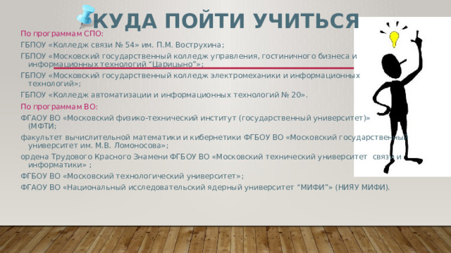 Куда пойти учиться По программам СПО: ГБПОУ «Колледж связи № 54» им. П.М. Вострухина; ГБПОУ «Московский государственный колледж управления, гостиничного бизнеса и  информационных технологий “Царицыно”»; ГБПОУ «Московский государственный колледж электромеханики и информационных  технологий»; ГБПОУ «Колледж автоматизации и информационных технологий № 20». По программам ВО: ФГАОУ ВО «Московский физико-технический институт (государственный университет)»  (МФТИ; факультет вычислительной математики и кибернетики ФГБОУ ВО «Московский государственный  университет им. М.В. Ломоносова»; ордена Трудового Красного Знамени ФГБОУ ВО «Московский технический университет связи и  информатики» ; ФГБОУ ВО «Московский технологический университет»; ФГАОУ ВО «Национальный исследовательский ядерный университет “МИФИ”» (НИЯУ МИФИ). 