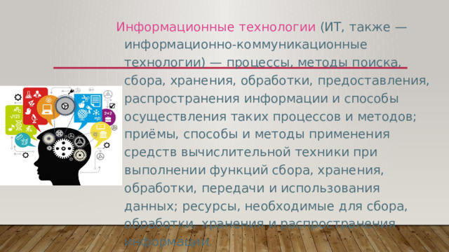 Информационные технологии (ИТ, также — информационно-коммуникационные технологии) — процессы, методы поиска, сбора, хранения, обработки, предоставления, распространения информации и способы осуществления таких процессов и методов; приёмы, способы и методы применения средств вычислительной техники при выполнении функций сбора, хранения, обработки, передачи и использования данных; ресурсы, необходимые для сбора, обработки, хранения и распространения информации. 