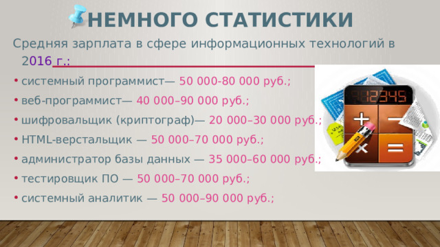 Немного статистики Средняя зарплата в сфере информационных технологий в 2 016 г.: системный программист— 50 000-80 000 руб.; веб-программист— 40 000–90 000 руб.; шифровальщик (криптограф)— 20 000–30 000 руб.; HTML-верстальщик — 50 000–70 000 руб.; администратор базы данных — 35 000–60 000 руб.; тестировщик ПО — 50 000–70 000 руб.; системный аналитик — 50 000–90 000 руб.; 