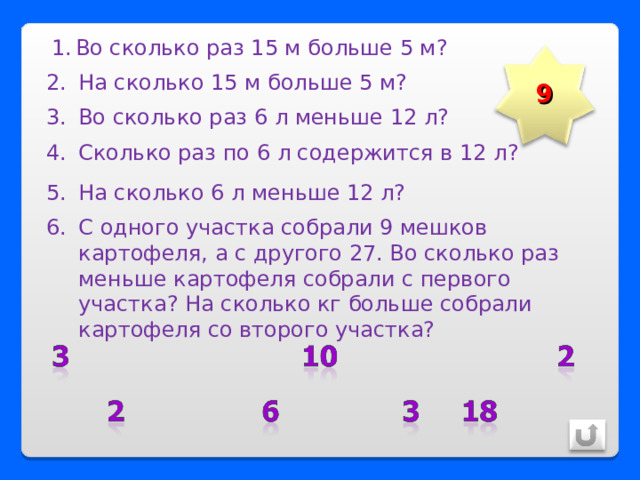 Во сколько раз 15 м больше 5 м? 9 На сколько 15 м больше 5 м? Во сколько раз 6 л меньше 12 л? Сколько раз по 6 л содержится в 12 л? На сколько 6 л меньше 12 л? С одного участка собрали 9 мешков картофеля, а с другого 27. Во сколько раз меньше картофеля собрали с первого участка? На сколько кг больше собрали картофеля со второго участка? 