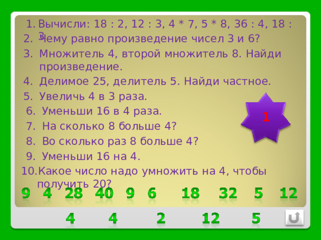 Вычисли: 18 : 2, 12 : 3, 4 * 7, 5 * 8, 36 : 4, 18 : 3 Чему равно произведение чисел 3 и 6? Множитель 4, второй множитель 8. Найди произведение. Делимое 25, делитель 5. Найди частное. Увеличь 4 в 3 раза. 1 Уменьши 16 в 4 раза. На сколько 8 больше 4? Во сколько раз 8 больше 4? Уменьши 16 на 4. Какое число надо умножить на 4, чтобы получить 20? 