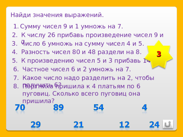 Найди значения выражений. Сумму чисел 9 и 1 умножь на 7. К числу 26 прибавь произведение чисел 9 и 7. Число 6 умножь на сумму чисел 4 и 5. 3 Разность чисел 80 и 48 раздели на 8. К произведению чисел 5 и 3 прибавь 14. Частное чисел 6 и 2 умножь на 7. Какое число надо разделить на 2, чтобы получить 6? Портниха пришила к 4 платьям по 6 пуговиц. Сколько всего пуговиц она пришила? 