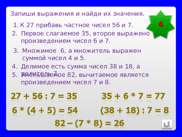 Запиши выражения и найди их значения. 4 К 27 прибавь частное чисел 56 и 7. Первое слагаемое 35, второе выражено произведением чисел 6 и 7. Множимое 6, а множитель выражен суммой чисел 4 и 5. Делимое есть сумма чисел 38 и 18, а делитель 7. Уменьшаемое 82, вычитаемое является произведением чисел 7 и 8. 