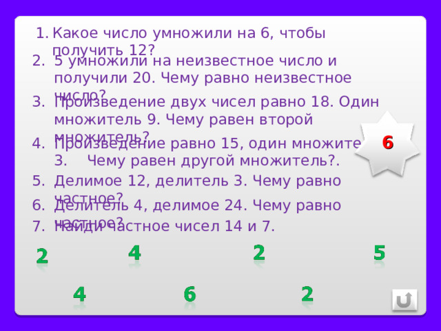 Какое число умножили на 6, чтобы получить 12? 5 умножили на неизвестное число и получили 20. Чему равно неизвестное число? Произведение двух чисел равно 18. Один множитель 9. Чему равен второй множитель? 6 Произведение равно 15, один множитель 3. Чему равен другой множитель?. Делимое 12, делитель 3. Чему равно частное? Делитель 4, делимое 24. Чему равно частное? Найди частное чисел 14 и 7. 