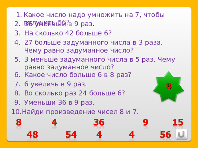 Какое число надо умножить на 7, чтобы получить 56? 36 уменьши в 9 раз. На сколько 42 больше 6? 27 больше задуманного числа в 3 раза. Чему равно задуманное число? 3 меньше задуманного числа в 5 раз. Чему равно задуманное число? Какое число больше 6 в 8 раз? 8 6 увеличь в 9 раз. Во сколько раз 24 больше 6? Уменьши 36 в 9 раз. Найди произведение чисел 8 и 7. 