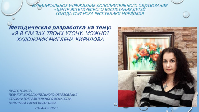 Муниципальное учреждение дополнительного образования  «Центр эстетического воспитания детей  города Саранска Республики Мордовия   Методическая разработка на тему:  « Я В ГЛАЗАХ ТВОИХ УТОНУ, МОЖНО? ХУДОЖНИК МИГЛЕНА КИРИЛОВА                 Подготовила: педагог дополнительного образования студии изобразительного искусства Павельева Елена Федоровна   Саранск 2023 