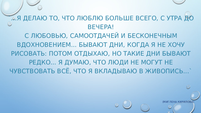 `...Я делаю то, что люблю больше всего, с утра до вечера!  С любовью, самоотдачей и бесконечным вдохновением... Бывают дни, когда я не хочу рисовать: потом отдыхаю, но такие дни бывают редко... Я думаю, что люди не могут не чувствовать всё, что я вкладываю в живопись...`   (Миглена Кирилова) 