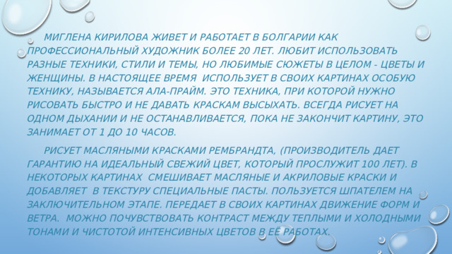   Миглена Кирилова живет и работает в Болгарии как профессиональный художник более 20 лет. Любит использовать разные техники, стили и темы, но любимые сюжеты в целом - цветы и женщины. В настоящее время использует в своих картинах особую технику, называется ала-прайм. Это техника, при которой нужно рисовать быстро и не давать краскам высыхать. всегда рисует на одном дыхании и не останавливается, пока не закончит картину, это занимает от 1 до 10 часов.  рисует масляными красками Рембрандта, (производитель дает гарантию на идеальный свежий цвет, который прослужит 100 лет). В некоторых картинах смешивает масляные и акриловые краски и добавляет в текстуру специальные пасты. Пользуется шпателем на заключительном этапе. Передает в своих картинах движение форм и ветра.  можно почувствовать контраст между теплыми и холодными тонами и чистотой интенсивных цветов в её работах. 