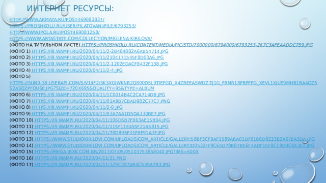 Интернет ресурсы:   http://www.akmaya.ru/post469083837/ https://proshkolu.ru/user/FilatovaNI/file/6793253/ http://www.ipola.ru/post469081258/ https://www.artastate.com/collection/miglena-kirilova/ (Фото на титульном листе) https://proshkolu.ru/content/media/pic/std/7000000/6794000/6793253-267c3afeaaddc759.jpg (Фото 1) https://i9.wampi.ru/2020/04/11/2-2b484882a6ab54714.jpg (Фото 2) https://i9.wampi.ru/2020/04/11/2104171545f8d03a6.jpg (Фото 3) https://i9.wampi.ru/2020/04/11/2-1202edacf8432f138.jpg (Фото 4) https://i9.wampi.ru/2020/04/11/2-4.jpg (Фото 5) https://sun9-38.userapi.com/s/v1/if2/3K3XgiWKnR2q800dSL9TIEfgd_X4zREeaSWdZ-tj1g_Frmr18PbpfFG_xevl1xjuE9MHB1BA4Oz5s2aSQzPfOU6e.jpg?size=720x695&quality=95&type=album (Фото 6) https://i9.wampi.ru/2020/04/11/1c0014b4c2ca714db.jpg (Фото 7) https://i9.wampi.ru/2020/04/11/01a9b7cbad982c77c7.png (Фото 8) https://i9.wampi.ru/2020/04/11/2-0.jpg (Фото 9) https://i9.wampi.ru/2020/04/11/93a7aa1d5da330be7.jpg (Фото 10) https://i9.wampi.ru/2020/04/11/106d6b7f863ae15b04.jpg (Фото 11) https://i9.wampi.ru/2020/04/11/115f11e455f21a5815.jpg (Фото 12) https://i9.wampi.ru/2020/04/11/78d895f31f8f91a3f.jpg (Фото 13)  https://www.studiokirilovi.com/uploads/com_article/gallery/58bf3cf9af1589aba01df01b6d8223b2a67ea2da.jpg (Фото 14) https://www.studiokirilovi.com/uploads/com_article/gallery/d0532ff9c65d78b87be6f4adf15f8c19d4c843e1.jpg (Фото 15) https://mega.ibxk.com.br/2017/07/05/05103753858040.jpg?ims=600x (Фото 16) https://i9.wampi.ru/2020/04/11/31.png (Фото 17) https://i9.wampi.ru/2020/04/11/329c287ab4c545a7b3.jpg 