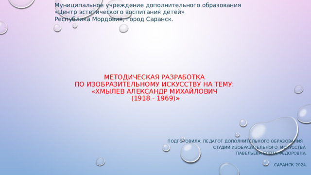 Муниципальное учреждение дополнительного образования  «Центр эстетического воспитания детей»  Республика Мордовия, город Саранск. Методическая разработка  по изобразительному искусству на тему:  «ХМЫЛЕВ АЛЕКСАНДР МИХАЙЛОВИЧ  (1918 - 1969) »    Подготовила: Педагог дополнительного образования  студии изобразительного искусства  Павельева Елена Федоровна   Саранск 2024   