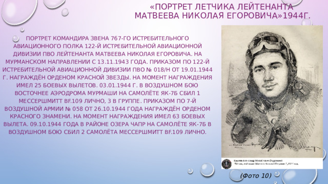 «Портрет Летчика лейтенанта  Матвеева Николая Егоровича»1944г. Портрет командира звена 767-го истребительного авиационного полка 122-й истребительной авиационной дивизии ПВО лейтенанта Матвеева Николая Егоровича. На Мурманском направлении с 13.11.1943 года. Приказом по 122-й истребительной авиационной дивизии ПВО № 018/н от 19.01.1944 г. награждён орденом Красной Звезды. На момент награждения имел 25 боевых вылетов. 03.01.1944 г. в воздушном бою восточнее аэродрома Мурмаши на самолёте ЯК-7Б сбил 1 Мессершмитт Bf.109 лично, 3 в группе. Приказом по 7-й воздушной армии № 058 от 26.10.1944 года награждён орденом Красного Знамени. На момент награждения имел 63 боевых вылета. 09.10.1944 года в районе озера Чапр на самолёте ЯК-7Б в воздушном бою сбил 2 самолёта Мессершмитт Bf.109 лично.             (Фото 10) 