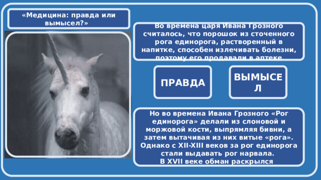  «Медицина: правда или вымысел?» Во времена царя Ивана Грозного считалось, что порошок из сточенного рога единорога, растворенный в напитке, способен излечивать болезни, поэтому его продавали в аптеке  ПРАВДА ВЫМЫСЕЛ Но во времена Ивана Грозного «Рог единорога» делали из слоновой и моржовой кости, выпрямляя бивни, а затем вытачивая из них витые «рога». Однако с XII-XIII веков за рог единорога стали выдавать рог нарвала. В XVII веке обман раскрылся 
