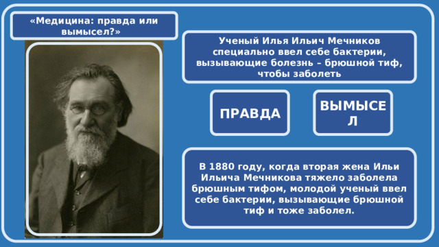  «Медицина: правда или вымысел?» Ученый Илья Ильич Мечников специально ввел себе бактерии, вызывающие болезнь – брюшной тиф, чтобы заболеть  ПРАВДА ВЫМЫСЕЛ В 1880 году, когда вторая жена Ильи Ильича Мечникова тяжело заболела брюшным тифом, молодой ученый ввел себе бактерии, вызывающие брюшной тиф и тоже заболел. 