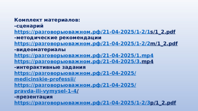 Комплект материалов: -сценарий https:// разговорыоважном.рф /21-04-2025/1-2/1 s/1_2.pdf  -методические рекомендации https:// разговорыоважном.рф /21-04-2025/1-2/2 m/1_2.pdf  -видеоматериалы https:// разговорыоважном.рф /21-04-2025/1. mp4 https:// разговорыоважном.рф /21-04-2025/3. mp4  -интерактивные задания https:// разговорыоважном.рф /21-04-2025/ medicinskie-professii / https:// разговорыоважном.рф /21-04-2025/ pravda-ili-vymysel-1-4 /  -презентация https:// разговорыоважном.рф /21-04-2025/1-2/3 p/1_2.pdf  