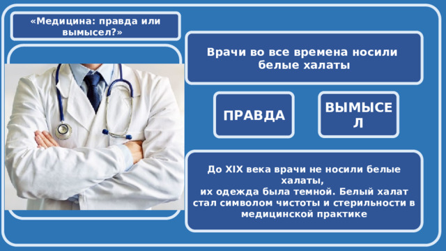  «Медицина: правда или вымысел?» Врачи во все времена носили белые халаты  ВЫМЫСЕЛ ПРАВДА До XIX века врачи не носили белые халаты, их одежда была темной. Белый халат стал символом чистоты и стерильности в медицинской практике 