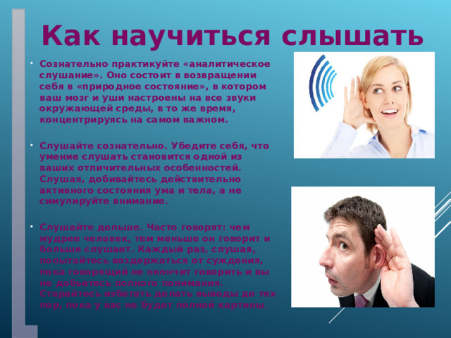Как научиться слышать Сознательно практикуйте «аналитическое слушание». Оно состоит в возвращении себя в «природное состояние», в котором ваш мозг и уши настроены на все звуки окружающей среды, в то же время, концентрируясь на самом важном.  Слушайте сознательно. Убедите себя, что умение слушать становится одной из ваших отличительных особенностей. Слушая, добивайтесь действительно активного состояния ума и тела, а не симулируйте внимание.  Слушайте дольше. Часто говорят: чем мудрее человек, тем меньше он говорит и больше слушает. Каждый раз, слушая, попытайтесь воздержаться от суждения, пока говорящий не окончит говорить и вы не добьетесь полного понимания. Старайтесь избегать делать выводы до тех пор, пока у вас не будет полной картины . 