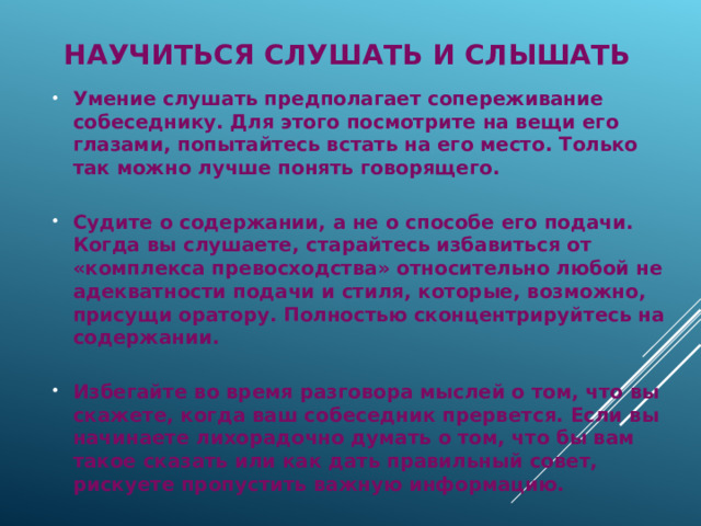  научиться слушать и слышать Умение слушать предполагает сопереживание собеседнику. Для этого посмотрите на вещи его глазами, попытайтесь встать на его место. Только так можно лучше понять говорящего.  Судите о содержании, а не о способе его подачи. Когда вы слушаете, старайтесь избавиться от «комплекса превосходства» относительно любой не адекватности подачи и стиля, которые, возможно, присущи оратору. Полностью сконцентрируйтесь на содержании.  Избегайте во время разговора мыслей о том, что вы скажете, когда ваш собеседник прервется. Если вы начинаете лихорадочно думать о том, что бы вам такое сказать или как дать правильный совет, рискуете пропустить важную информацию. 
