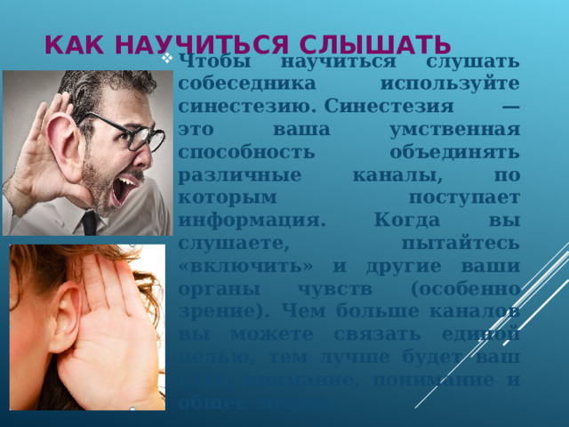 Как научиться слышать Чтобы научиться слушать собеседника используйте синестезию. Синестезия — это ваша умственная способность объединять различные каналы, по которым поступает информация. Когда вы слушаете, пытайтесь «включить» и другие ваши органы чувств (особенно зрение). Чем больше каналов вы можете связать единой целью, тем лучше будет ваш слух, внимание, понимание и общее знание.   