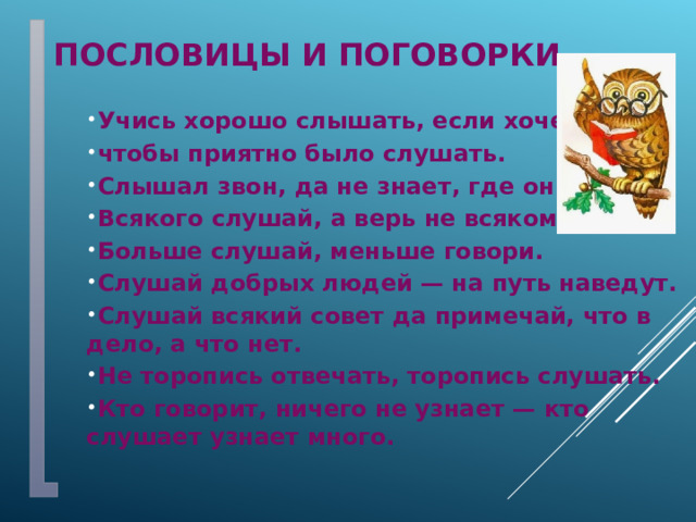 Пословицы и поговорки Учись хорошо слышать, если хочешь, чтобы приятно было слушать. Слышал звон, да не знает, где он. Всякого слушай, а верь не всякому. Больше слушай, меньше говори. Слушай добрых людей — на путь наведут. Слушай всякий совет да примечай, что в дело, а что нет. Не торопись отвечать, торопись слушать. Кто говорит, ничего не узнает — кто слушает узнает много. 