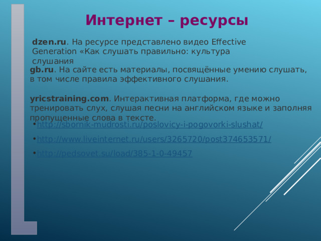 Интернет – ресурсы dzen.ru . На ресурсе представлено видео Effective Generation «Как слушать правильно: культура слушания  gb.ru . На сайте есть материалы, посвящённые умению слушать, в том числе правила эффективного слушания. yricstraining.com . Интерактивная платформа, где можно тренировать слух, слушая песни на английском языке и заполняя пропущенные слова в тексте.  http://sbornik-mudrosti.ru/poslovicy-i-pogovorki-slushat/ http://www.liveinternet.ru/users/3265720/post374653571/ http://pedsovet.su/load/385-1-0-49457 