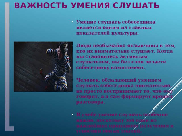 Важность умения слушать Умение слушать собеседника является одним из главных показателей культуры.  Люди необычайно отзывчивы к тем, кто их внимательно слушает. Когда вы становитесь активным слушателем, вы без слов делаете собеседнику комплимент.  Человек, обладающий умением слушать собеседника внимательно, не просто воспринимает то, что ему говорят, а и сам формирует процесс разговора.  В учебе умение слушать особенно важно, поскольку это один из важнейших принципов получения и усвоения новых знаний.  