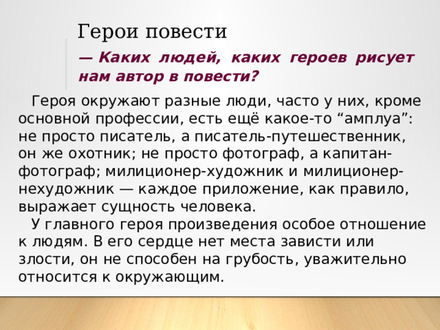 Герои повести —  Каких людей, каких героев рисует нам автор в повести? Героя окружают разные люди, часто у них, кроме основной профессии, есть ещё какое-то “амплуа”: не просто писатель, а писатель-путешественник, он же охотник; не просто фотограф, а капитан-фотограф; милиционер-художник и милиционер-нехудожник — каждое приложение, как правило, выражает сущность человека. У главного героя произведения особое отношение к людям. В его сердце нет места зависти или злости, он не способен на грубость, уважительно относится к окружающим. 