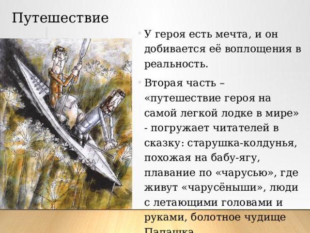 Путешествие У героя есть мечта, и он добивается её воплощения в реальность. Вторая часть – «путешествие героя на самой легкой лодке в мире» - погружает читателей в сказку: старушка-колдунья, похожая на бабу-ягу, плавание по «чарусью», где живут «чарусёныши», люди с летающими головами и руками, болотное чудище Папашка. 