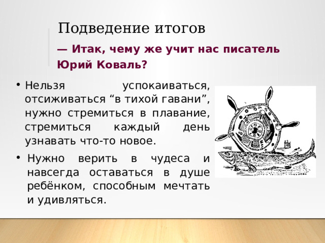 Подведение итогов —  Итак, чему же учит нас писатель Юрий Коваль? Нельзя успокаиваться, отсиживаться “в тихой гавани”, нужно стремиться в плавание, стремиться каждый день узнавать что-то новое. Нужно верить в чудеса и навсегда оставаться в душе ребёнком, способным мечтать и удивляться. 