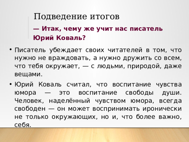 Подведение итогов —  Итак, чему же учит нас писатель Юрий Коваль? Писатель убеждает своих читателей в том, что нужно не враждовать, а нужно дружить со всем, что тебя окружает, — с людьми, природой, даже вещами. Юрий Коваль считал, что воспитание чувства юмора — это воспитание свободы души. Человек, наделённый чувством юмора, всегда свободен — он может воспринимать иронически не только окружающих, но и, что более важно, себя. 