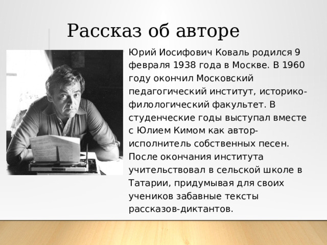  Рассказ об авторе Юрий Иосифович Коваль родился 9 февраля 1938 года в Москве. В 1960 году окончил Московский педагогический институт, историко-филологический факультет. В студенческие годы выступал вместе с Юлием Кимом как автор-исполнитель собственных песен. После окончания института учительствовал в сельской школе в Татарии, придумывая для своих учеников забавные тексты рассказов-диктантов. 