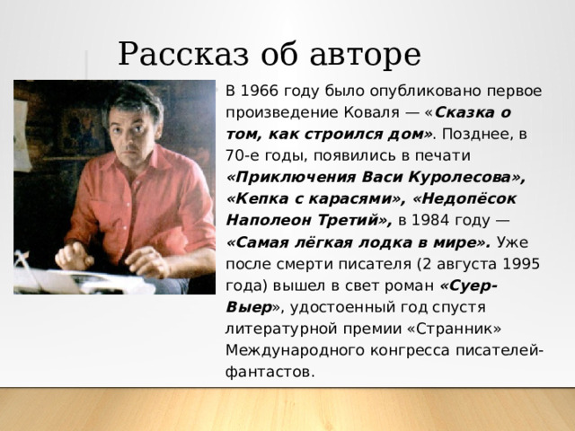  Рассказ об авторе В 1966 году было опубликовано первое произведение Коваля — « Сказка о том, как строился дом» . Позднее, в 70-е годы, появились в печати «Приключения Васи Куролесова», «Кепка с карасями», «Недопёсок Наполеон Третий», в 1984 году — «Самая лёгкая лодка в мире». Уже после смерти писателя (2 августа 1995 года) вышел в свет роман «Суер-Выер », удостоенный год спустя литературной премии «Странник» Международного конгресса писателей-фантастов. 